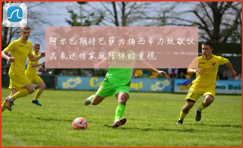 阿尔巴期待巴萨为梅西举办致敬仪式表达对家庭陪伴的重视