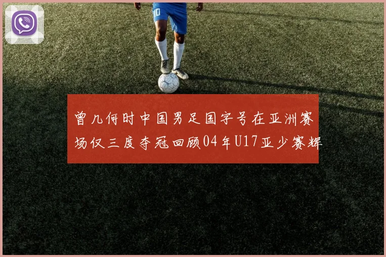 曾几何时中国男足国字号在亚洲赛场仅三度夺冠回顾04年U17亚少赛辉煌时刻