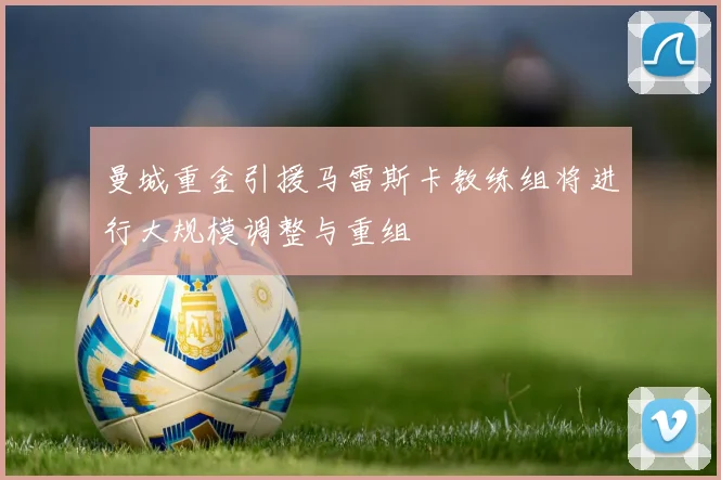 曼城重金引援马雷斯卡教练组将进行大规模调整与重组