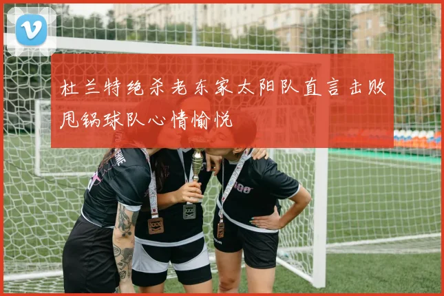 杜兰特绝杀老东家太阳队直言击败甩锅球队心情愉悦