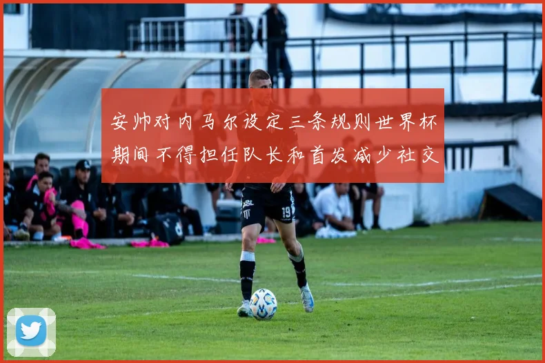 安帅对内马尔设定三条规则世界杯期间不得担任队长和首发减少社交媒体使用