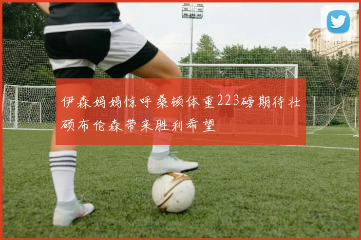 伊森妈妈惊呼桑顿体重223磅期待壮硕布伦森带来胜利希望