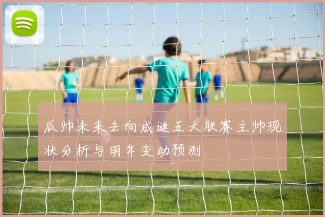 瓜帅未来去向成谜五大联赛主帅现状分析与明年变动预测