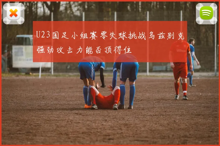 U23国足小组赛零失球挑战乌兹别克强劲攻击力能否顶得住