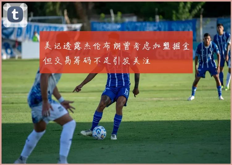 美记透露杰伦布朗曾考虑加盟掘金但交易筹码不足引发关注