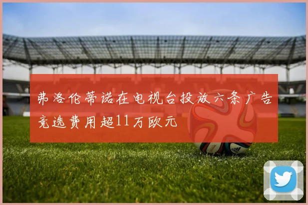 弗洛伦蒂诺在电视台投放六条广告竞选费用超11万欧元