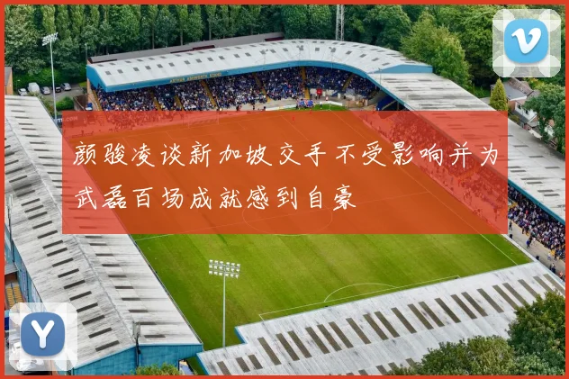 颜骏凌谈新加坡交手不受影响并为武磊百场成就感到自豪